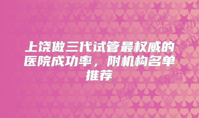 上饶做三代试管最权威的医院成功率,附机构名单推荐