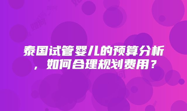 泰国试管婴儿的预算分析，如何合理规划费用？