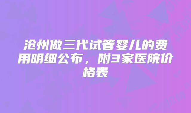 沧州做三代试管婴儿的费用明细公布，附3家医院价格表
