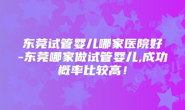 东莞试管婴儿哪家医院好-东莞哪家做试管婴儿,成功概率比较高！