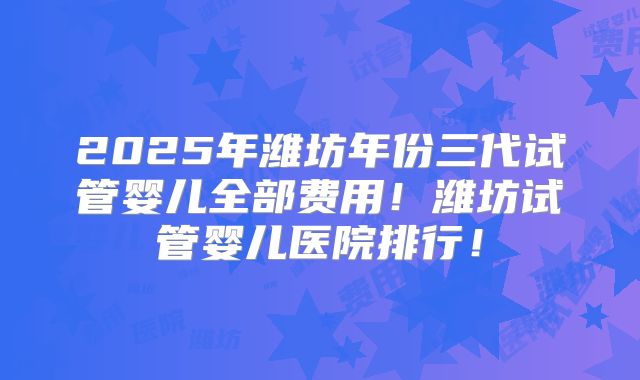 2025年潍坊年份三代试管婴儿全部费用!潍坊试管婴儿医院排行!
