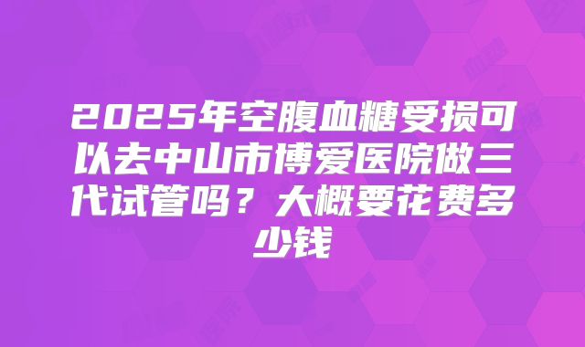 2025年空腹血糖受损可以去中山市博爱医院做三代试管吗?大概要花费多少钱