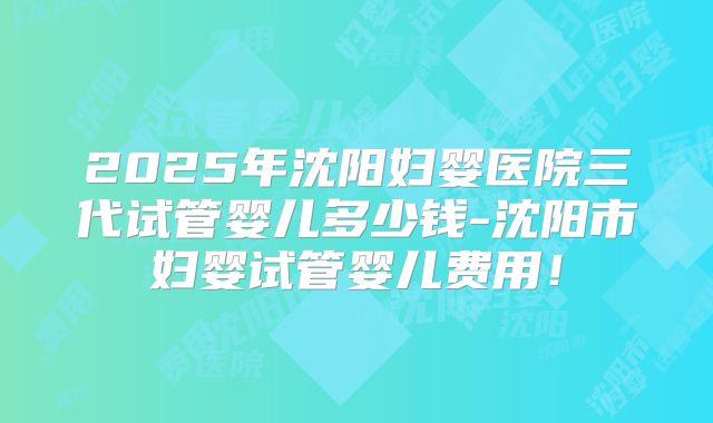 2025年沈阳妇婴医院三代试管婴儿多少钱-沈阳市妇婴试管婴儿费用！