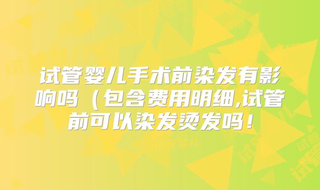 试管婴儿手术前染发有影响吗（包含费用明细,试管前可以染发烫发吗！