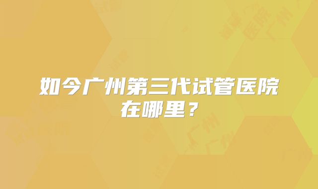 如今广州第三代试管医院在哪里?