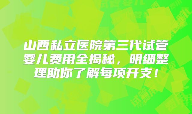 山西私立医院第三代试管婴儿费用全揭秘，明细整理助你了解每项开支！
