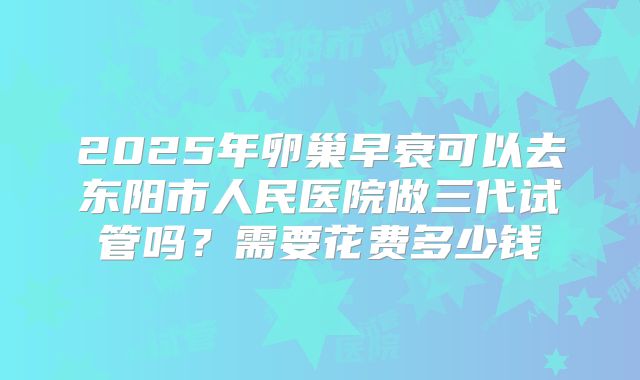 2025年卵巢早衰可以去东阳市人民医院做三代试管吗?需要花费多少钱