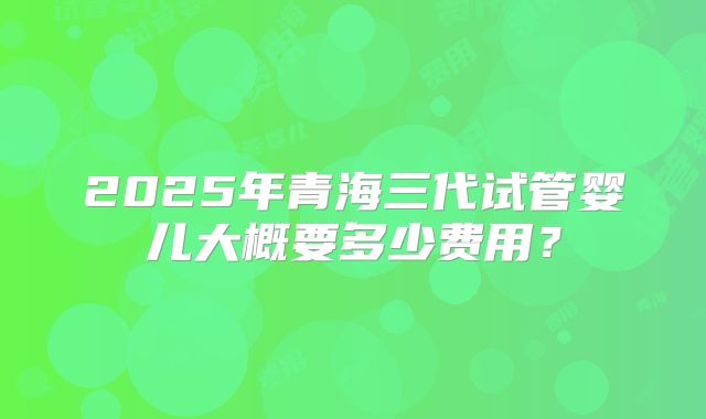 2025年青海三代试管婴儿大概要多少费用?