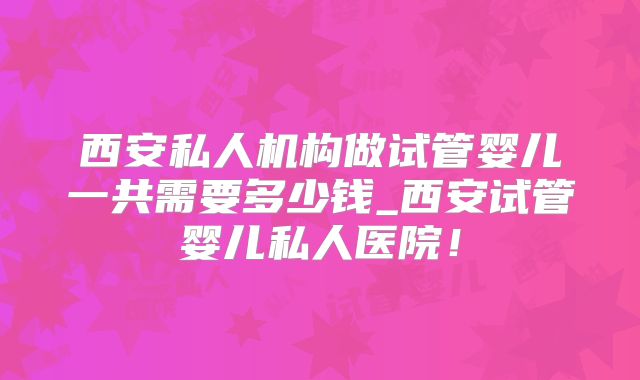 西安私人机构做试管婴儿一共需要多少钱_西安试管婴儿私人医院!