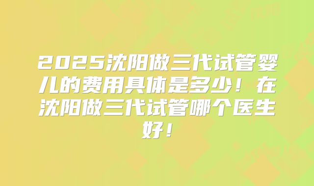 2025沈阳做三代试管婴儿的费用具体是多少!在沈阳做三代试管哪个医生好!