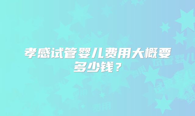 孝感试管婴儿费用大概要多少钱?
