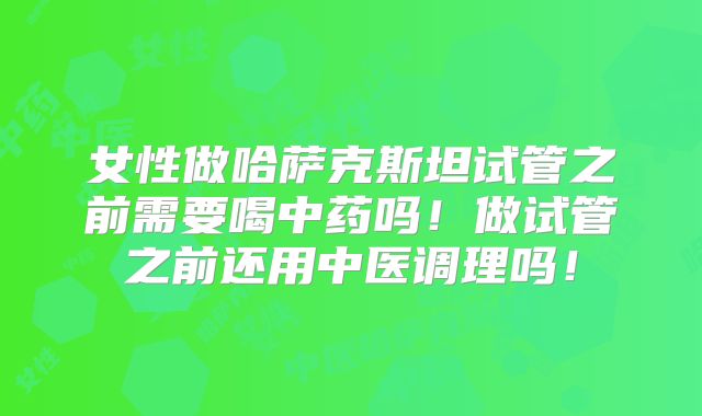 女性做哈萨克斯坦试管之前需要喝中药吗!做试管之前还用中医调理吗!