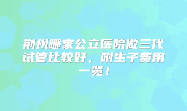 荆州哪家公立医院做三代试管比较好,附生子费用一览!