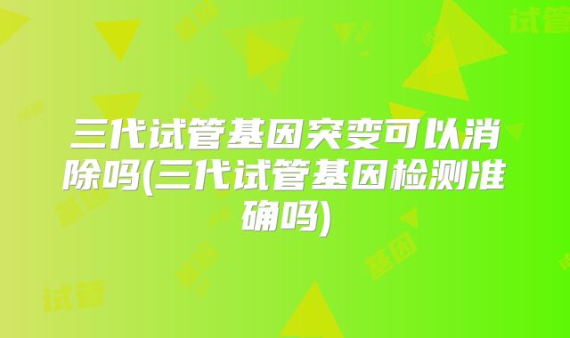三代试管基因突变可以消除吗(三代试管基因检测准确吗)
