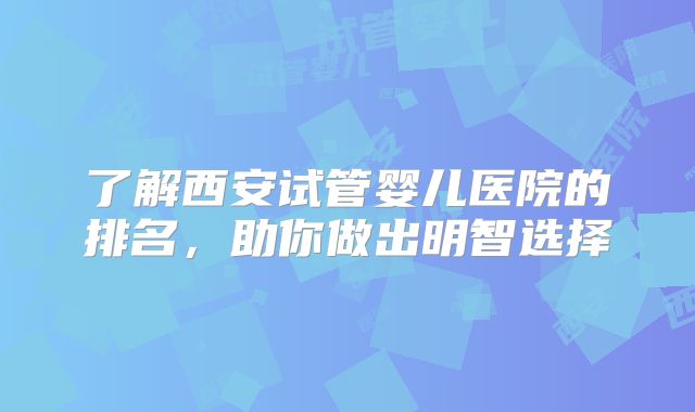 了解西安试管婴儿医院的排名，助你做出明智选择