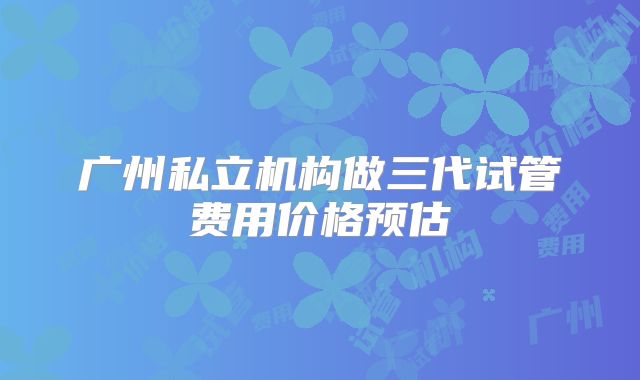 广州私立机构做三代试管费用价格预估