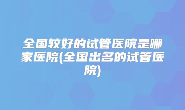 全国较好的试管医院是哪家医院(全国出名的试管医院)