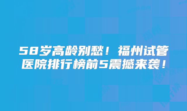 58岁高龄别愁！福州试管医院排行榜前5震撼来袭！