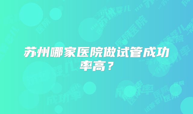 苏州哪家医院做试管成功率高？