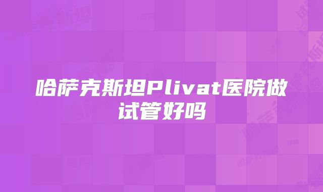 哈萨克斯坦Plivat医院做试管好吗