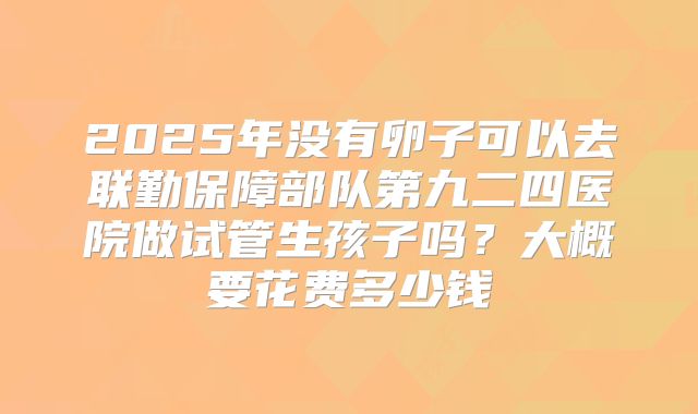 2025年没有卵子可以去联勤保障部队第九二四医院做试管生孩子吗？大概要花费多少钱