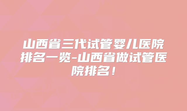 山西省三代试管婴儿医院排名一览-山西省做试管医院排名！
