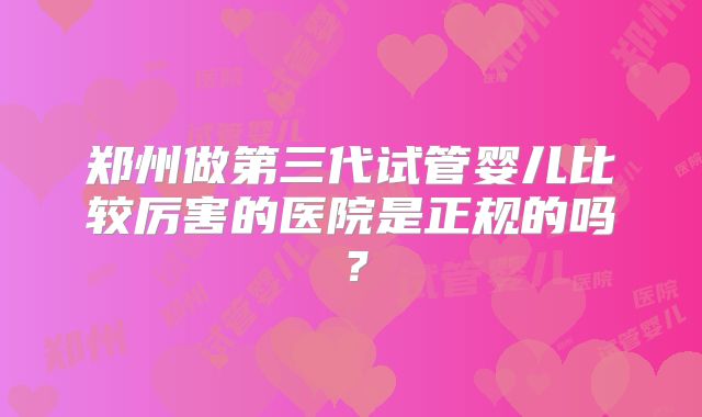 郑州做第三代试管婴儿比较厉害的医院是正规的吗？