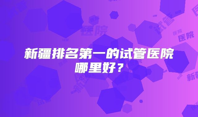 新疆排名第一的试管医院哪里好？