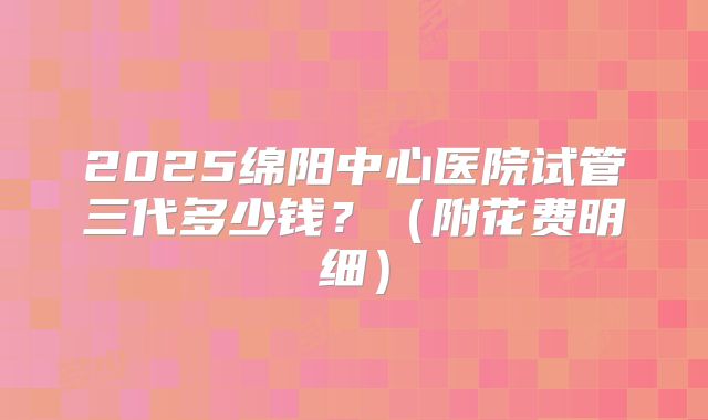 2025绵阳中心医院试管三代多少钱?(附花费明细)