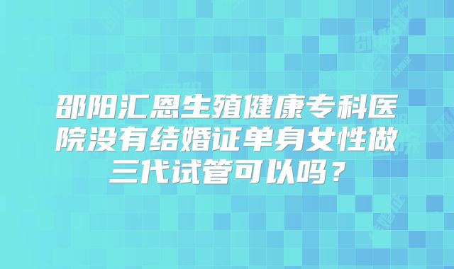 邵阳汇恩生殖健康专科医院没有结婚证单身女性做三代试管可以吗?