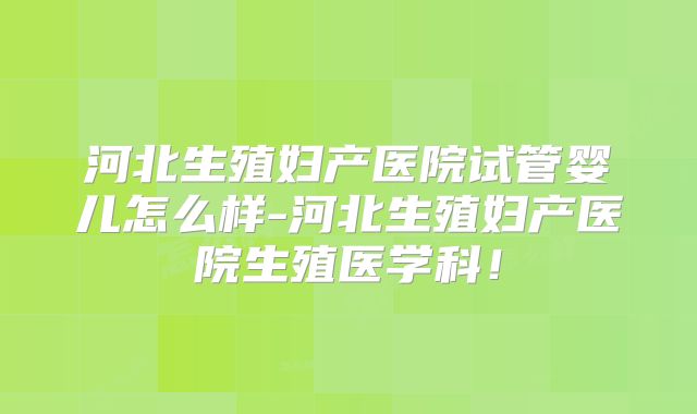 河北生殖妇产医院试管婴儿怎么样-河北生殖妇产医院生殖医学科！