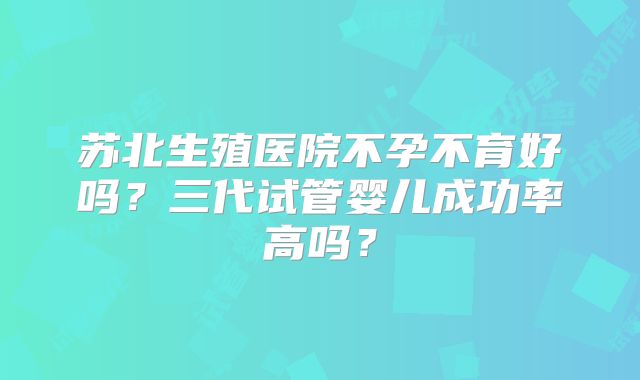 苏北生殖医院不孕不育好吗？三代试管婴儿成功率高吗？