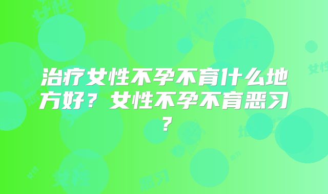 治疗女性不孕不育什么地方好？女性不孕不育恶习？