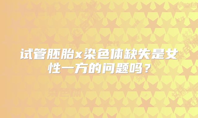 试管胚胎x染色体缺失是女性一方的问题吗？