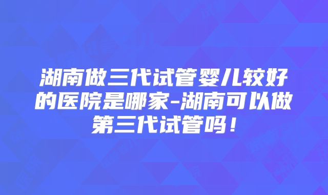 湖南做三代试管婴儿较好的医院是哪家-湖南可以做第三代试管吗！