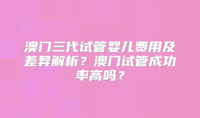 澳门三代试管婴儿费用及差异解析？澳门试管成功率高吗？
