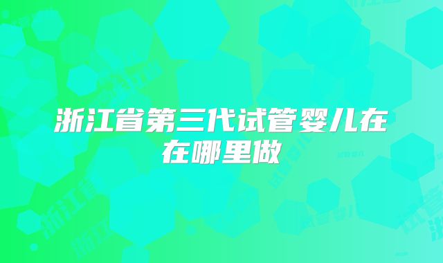 浙江省第三代试管婴儿在在哪里做
