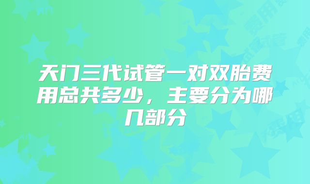 天门三代试管一对双胎费用总共多少,主要分为哪几部分