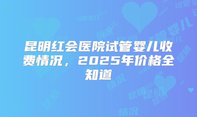 昆明红会医院试管婴儿收费情况，2025年价格全知道