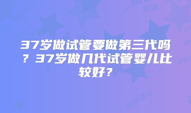 37岁做试管要做第三代吗？37岁做几代试管婴儿比较好？