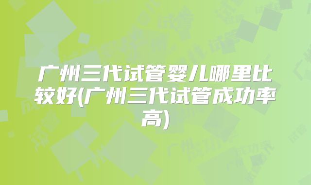 广州三代试管婴儿哪里比较好(广州三代试管成功率高)