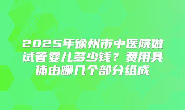2025年徐州市中医院做试管婴儿多少钱?费用具体由哪几个部分组成