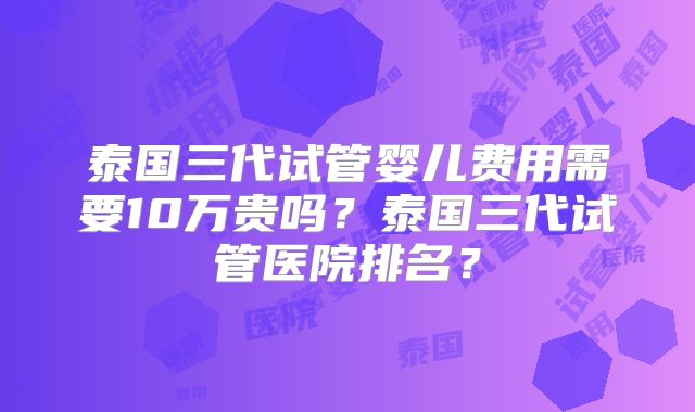 泰国三代试管婴儿费用需要10万贵吗？泰国三代试管医院排名？