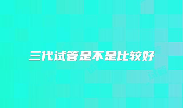 三代试管是不是比较好