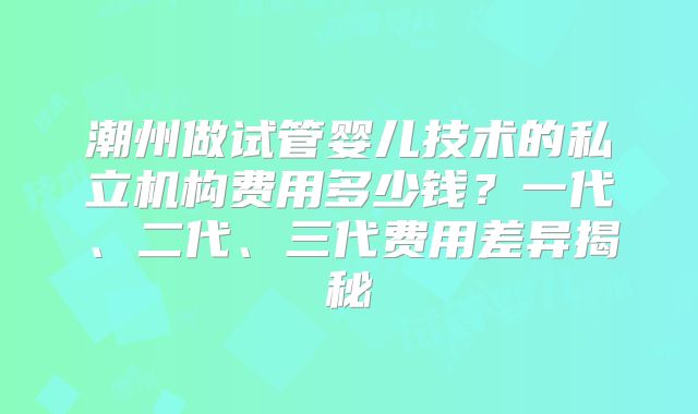 潮州做试管婴儿技术的私立机构费用多少钱？一代、二代、三代费用差异揭秘