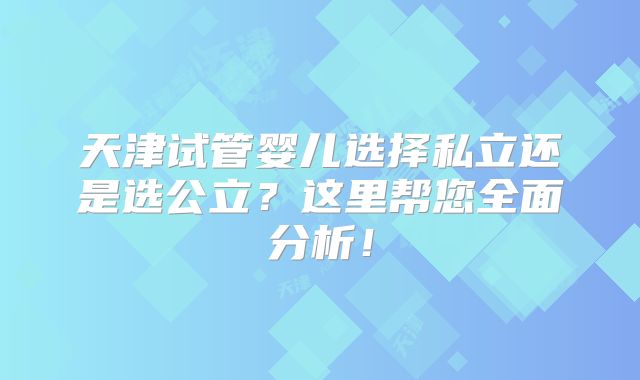 天津试管婴儿选择私立还是选公立？这里帮您全面分析！