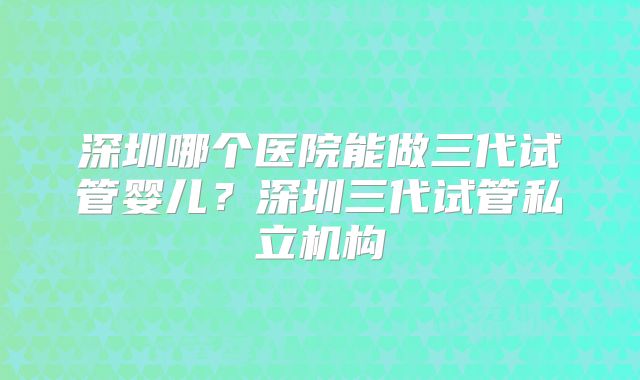 深圳哪个医院能做三代试管婴儿？深圳三代试管私立机构