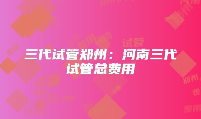三代试管郑州：河南三代试管总费用