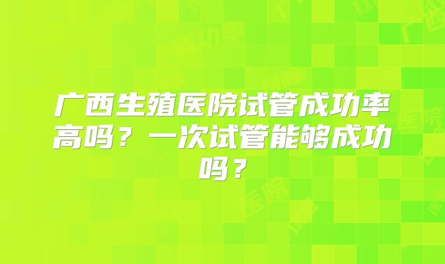 广西生殖医院试管成功率高吗?一次试管能够成功吗?