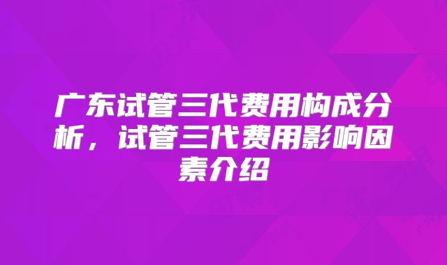 广东试管三代费用构成分析，试管三代费用影响因素介绍